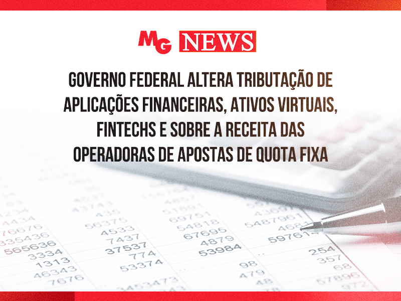 GOVERNO FEDERAL ALTERA TRIBUTAÇÃO DE APLICAÇÕES FINANCEIRAS, ATIVOS VIRTUAIS, FINTECHS E SOBRE A RECEITA DAS OPERADORAS DE APOSTAS DE QUOTA FIXA