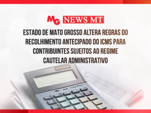 ESTADO DE MATO GROSSO ALTERA REGRAS DO RECOLHIMENTO ANTECIPADO DO ICMS PARA CONTRIBUINTES SUJEITOS AO REGIME CAUTELAR ADMINISTRATIVO