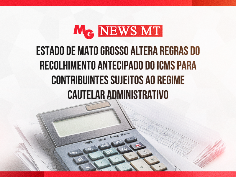 ESTADO DE MATO GROSSO ALTERA REGRAS DO RECOLHIMENTO ANTECIPADO DO ICMS PARA CONTRIBUINTES SUJEITOS AO REGIME CAUTELAR ADMINISTRATIVO